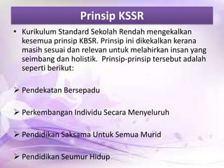 Prinsip KSSR
• Kurikulum Standard Sekolah Rendah mengekalkan
kesemua prinsip KBSR. Prinsip ini dikekalkan kerana
masih sesuai dan relevan untuk melahirkan insan yang
seimbang dan holistik. Prinsip-prinsip tersebut adalah
seperti berikut:
 Pendekatan Bersepadu

 Perkembangan Individu Secara Menyeluruh
 Pendidikan Saksama Untuk Semua Murid
 Pendidikan Seumur Hidup

 