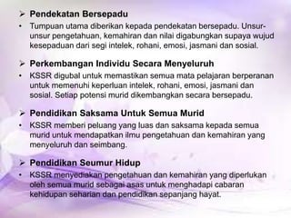  Pendekatan Bersepadu
• Tumpuan utama diberikan kepada pendekatan bersepadu. Unsurunsur pengetahuan, kemahiran dan nilai digabungkan supaya wujud
kesepaduan dari segi intelek, rohani, emosi, jasmani dan sosial.

 Perkembangan Individu Secara Menyeluruh
• KSSR digubal untuk memastikan semua mata pelajaran berperanan
untuk memenuhi keperluan intelek, rohani, emosi, jasmani dan
sosial. Setiap potensi murid dikembangkan secara bersepadu.

 Pendidikan Saksama Untuk Semua Murid
• KSSR memberi peluang yang luas dan saksama kepada semua
murid untuk mendapatkan ilmu pengetahuan dan kemahiran yang
menyeluruh dan seimbang.

 Pendidikan Seumur Hidup
• KSSR menyediakan pengetahuan dan kemahiran yang diperlukan
oleh semua murid sebagai asas untuk menghadapi cabaran
kehidupan seharian dan pendidikan sepanjang hayat.

 