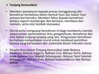 Tunjang Komunikasi
• Memberi penekanan kepada proses menggabung jalin
kemahiran berbahasa dalam bentuk lisan dan bukan lisan
semasa berinteraksi. Memberi fokus kepada kemahiran
bahasa seperti mendengar dan bertutur, membaca dan
menulis, serta nilai tambah menaakul.
• Murid perlu menguasai kemahiran ini bagi membantu mereka
dalam proses pemerolehan ilmu pengetahuan, kemahiran dan
nilai dalam tunjang-tunjang yang lain. Penguasaan kemahiran
berbahasa menyediakan murid untuk membuat pemilihan
bahasa yang bertepatan dan sistematik dalam interaksi sosial.
• Disiplin ilmu dalam Tunjang Komunikasi ialah Bahasa
Malaysia, Bahasa Inggeris, Bahasa Cina, Bahasa Tamil, Bahasa
Arab, Bahasa Cina Sekolah Kebangsaan, Bahasa Tamil Sekolah
Kebangsaan, Bahasa Iban, Bahasa Kadazandusun dan Bahasa
Semai.

 