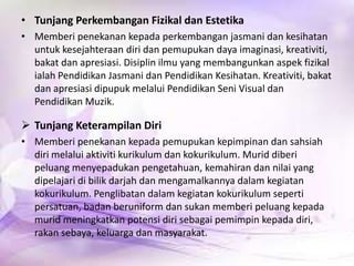 • Tunjang Perkembangan Fizikal dan Estetika
• Memberi penekanan kepada perkembangan jasmani dan kesihatan
untuk kesejahteraan diri dan pemupukan daya imaginasi, kreativiti,
bakat dan apresiasi. Disiplin ilmu yang membangunkan aspek fizikal
ialah Pendidikan Jasmani dan Pendidikan Kesihatan. Kreativiti, bakat
dan apresiasi dipupuk melalui Pendidikan Seni Visual dan
Pendidikan Muzik.

 Tunjang Keterampilan Diri
• Memberi penekanan kepada pemupukan kepimpinan dan sahsiah
diri melalui aktiviti kurikulum dan kokurikulum. Murid diberi
peluang menyepadukan pengetahuan, kemahiran dan nilai yang
dipelajari di bilik darjah dan mengamalkannya dalam kegiatan
kokurikulum. Penglibatan dalam kegiatan kokurikulum seperti
persatuan, badan beruniform dan sukan memberi peluang kepada
murid meningkatkan potensi diri sebagai pemimpin kepada diri,
rakan sebaya, keluarga dan masyarakat.

 