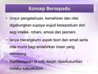 Konsep Bersepadu
• Unsur pengetahuan, kemahiran dan nilai
digabungkan supaya wujud kesepaduan dari

segi intelek, rohani, emosi dan jasmani.
• Ianya merangkumi aspek teori dan amali serta
nilai murni bagi emlahirkan insan yang
seimbang.
• Pembelajaran di bilik darjah diperkukuhkan
melalui kokurikulum.

 