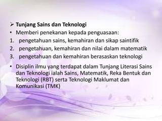  Tunjang Sains dan Teknologi
• Memberi penekanan kepada penguasaan:
1. pengetahuan sains, kemahiran dan sikap saintifik
2. pengetahuan, kemahiran dan nilai dalam matematik
3. pengetahuan dan kemahiran berasaskan teknologi
• Disiplin ilmu yang terdapat dalam Tunjang Literasi Sains
dan Teknologi ialah Sains, Matematik, Reka Bentuk dan
Teknologi (RBT) serta Teknologi Maklumat dan
Komunikasi (TMK)

 