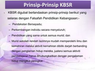 Prinsip-Prinsip KBSR
•

KBSR digubal berlandaskan prinsip-prinsip berikut yang

selaras dengan Falsafah Pendidikan Kebangsaan:– Pendekatan Bersepadu;
– Perkembangan individu secara menyeluruh;

– Pendidikan yang sama untuk semua murid; dan
– Murid sekolah rendah lazimnya mudah memperolehi ilmu dan
kemahiran melalui aktiviti kemahiran dibilik darjah berbanding

dengan penglaman hidup mereka, justeru semua aktiviti
pembelajaran harus dihubungkaitkan dengan pengalaman
hidup mengikut peringkat

 