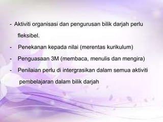 - Aktiviti organisasi dan pengurusan bilik darjah perlu
fleksibel.
-

Penekanan kepada nilai (merentas kurikulum)

-

Penguasaan 3M (membaca, menulis dan mengira)

-

Penilaian perlu di intergrasikan dalam semua aktiviti

pembelajaran dalam bilik darjah

 