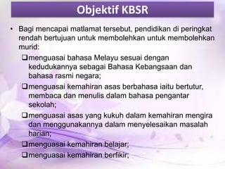 Objektif KBSR
• Bagi mencapai matlamat tersebut, pendidikan di peringkat
rendah bertujuan untuk membolehkan untuk membolehkan
murid:
menguasai bahasa Melayu sesuai dengan
kedudukannya sebagai Bahasa Kebangsaan dan
bahasa rasmi negara;
menguasai kemahiran asas berbahasa iaitu bertutur,
membaca dan menulis dalam bahasa pengantar
sekolah;
menguasai asas yang kukuh dalam kemahiran mengira
dan menggunakannya dalam menyelesaikan masalah
harian;
menguasai kemahiran belajar;
menguasai kemahiran berfikir;

 