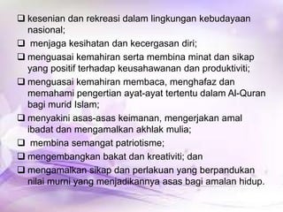  kesenian dan rekreasi dalam lingkungan kebudayaan
nasional;
 menjaga kesihatan dan kecergasan diri;
 menguasai kemahiran serta membina minat dan sikap
yang positif terhadap keusahawanan dan produktiviti;
 menguasai kemahiran membaca, menghafaz dan
memahami pengertian ayat-ayat tertentu dalam Al-Quran
bagi murid Islam;
 menyakini asas-asas keimanan, mengerjakan amal
ibadat dan mengamalkan akhlak mulia;
 membina semangat patriotisme;
 mengembangkan bakat dan kreativiti; dan
 mengamalkan sikap dan perlakuan yang berpandukan
nilai murni yang menjadikannya asas bagi amalan hidup.

 