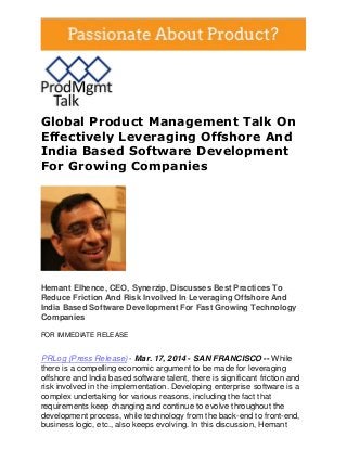 Global Product Management Talk On
Effectively Leveraging Offshore And
India Based Software Development
For Growing Companies
Hemant Elhence, CEO, Synerzip, Discusses Best Practices To
Reduce Friction And Risk Involved In Leveraging Offshore And
India Based Software Development For Fast Growing Technology
Companies
FOR IMMEDIATE RELEASE
PRLog (Press Release) - Mar. 17, 2014 - SAN FRANCISCO -- While
there is a compelling economic argument to be made for leveraging
offshore and India based software talent, there is significant friction and
risk involved in the implementation. Developing enterprise software is a
complex undertaking for various reasons, including the fact that
requirements keep changing and continue to evolve throughout the
development process, while technology from the back-end to front-end,
business logic, etc., also keeps evolving. In this discussion, Hemant
 