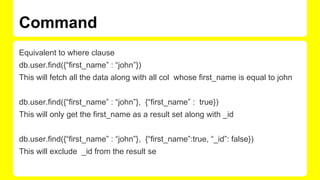 Command
Equivalent to where clause
db.user.find({“first_name” : “john”})
This will fetch all the data along with all col whose first_name is equal to john
db.user.find({“first_name” : “john”}, {“first_name” : true})
This will only get the first_name as a result set along with _id
db.user.find({“first_name” : “john”}, {“first_name”:true, “_id”: false})
This will exclude _id from the result se
 