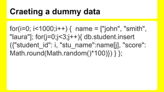Craeting a dummy data
for(i=0; i<1000;i++) { name = ["john", "smith",
"laura"]; for(j=0;j<3;j++){ db.student.insert
({"student_id": i, "stu_name":name[j], "score":
Math.round(Math.random()*100)}) } };
 