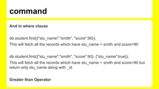 And in where clause
db.student.find({"stu_name":"smith", "score":90});
This will fetch all the records which have stu_name = smith and score=90
db.student.find({"stu_name":"smith", "score":90}, {"stu_name":true});
This will fetch all the records which have stu_name = smith and score=90 but
return only stu_name along with _id
Greater than Operator
command
 