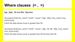 Where clauses (< , >)
$gt , $gte, $lt and $lte Operator
db.student.find({"stu_name":"smith", "score": { $gt : 95}}, {"stu_name":true,
score:true});
Fetch the data whose score is greater than 95
db.student.find({"stu_name":"smith", "score": { $gt : 95, $lt : 98}}, {"stu_name":
true, score:true});
Fetch the data whose score is greater than 95 but less than 98
 