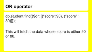 OR operator
db.student.find({$or: [{"score":90}, {"score" :
80}]});
This will fetch the data whose score is either 90
or 80.
 