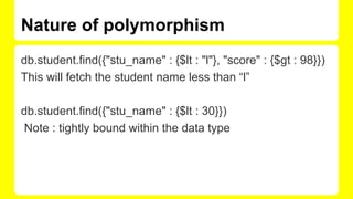 Nature of polymorphism
db.student.find({"stu_name" : {$lt : "l"}, "score" : {$gt : 98}})
This will fetch the student name less than “l”
db.student.find({"stu_name" : {$lt : 30}})
Note : tightly bound within the data type
 