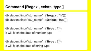 Command [Regex , exists, type ]
db.student.find({"stu_name" : {$regex : "ih"}})
db.student.find({"stu_name" : {$exists : true}})
db.student.find({"stu_name" : {$type : 1}})
It will fetch the data of number type
db.student.find({"stu_name" : {$type : 2}})
It will fetch the data of string type
 