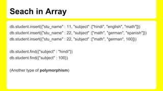 Seach in Array
db.student.insert({"stu_name" : 11, "subject" :["hindi", "english", "math"]})
db.student.insert({"stu_name" : 22, "subject" :["math", "german", "spanish"]})
db.student.insert({"stu_name" : 22, "subject" :["math", "german", 100]})
db.student.find({"subject" : "hindi"})
db.student.find({"subject" : 100})
(Another type of polymorphism)
 