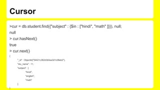 Cursor
>cur = db.student.find({"subject" : {$in : ["hindi", "math" ]}}), null;
null
> cur.hasNext()
true
> cur.next()
{
"_id" : ObjectId("54421c362d3b0ea3d1c08eb2"),
"stu_name" : 11,
"subject" : [
"hindi",
"english",
"math"
]
}
 