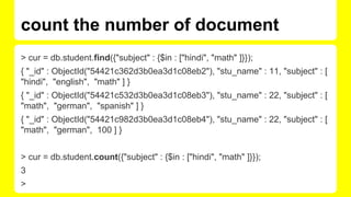 count the number of document
> cur = db.student.find({"subject" : {$in : ["hindi", "math" ]}});
{ "_id" : ObjectId("54421c362d3b0ea3d1c08eb2"), "stu_name" : 11, "subject" : [
"hindi", "english", "math" ] }
{ "_id" : ObjectId("54421c532d3b0ea3d1c08eb3"), "stu_name" : 22, "subject" : [
"math", "german", "spanish" ] }
{ "_id" : ObjectId("54421c982d3b0ea3d1c08eb4"), "stu_name" : 22, "subject" : [
"math", "german", 100 ] }
> cur = db.student.count({"subject" : {$in : ["hindi", "math" ]}});
3
>
 