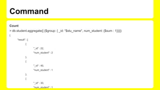 Command
Count
> db.student.aggregate([ {$group: { _id: "$stu_name", num_student: {$sum : 1}}}])
{
"result" : [
{
"_id" : 22,
"num_student" : 2
},
{
"_id" : 40,
"num_student" : 1
},
{
"_id" : 30,
"num_student" : 1
 