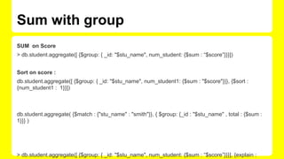 Sum with group
SUM on Score
> db.student.aggregate([ {$group: { _id: "$stu_name", num_student: {$sum : “$score”}}}])
Sort on score :
db.student.aggregate([ {$group: { _id: "$stu_name", num_student1: {$sum : "$score"}}}, {$sort :
{num_student1 : 1}}])
db.student.aggregate( {$match : {"stu_name" : "smith"}}, { $group: {_id : "$stu_name" , total : {$sum :
1}}} )
> db.student.aggregate([ {$group: { _id: "$stu_name", num_student: {$sum : “$score”}}}], {explain :
 