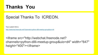 Thanks You
Special Thanks To ICREON.
Your custom link is:
http://webchat.freenode.net?channels=python-dilli-meetup-group&uio=d4
<iframe src="http://webchat.freenode.net?
channels=python-dilli-meetup-group&uio=d4" width="647"
height="400"></iframe>
 