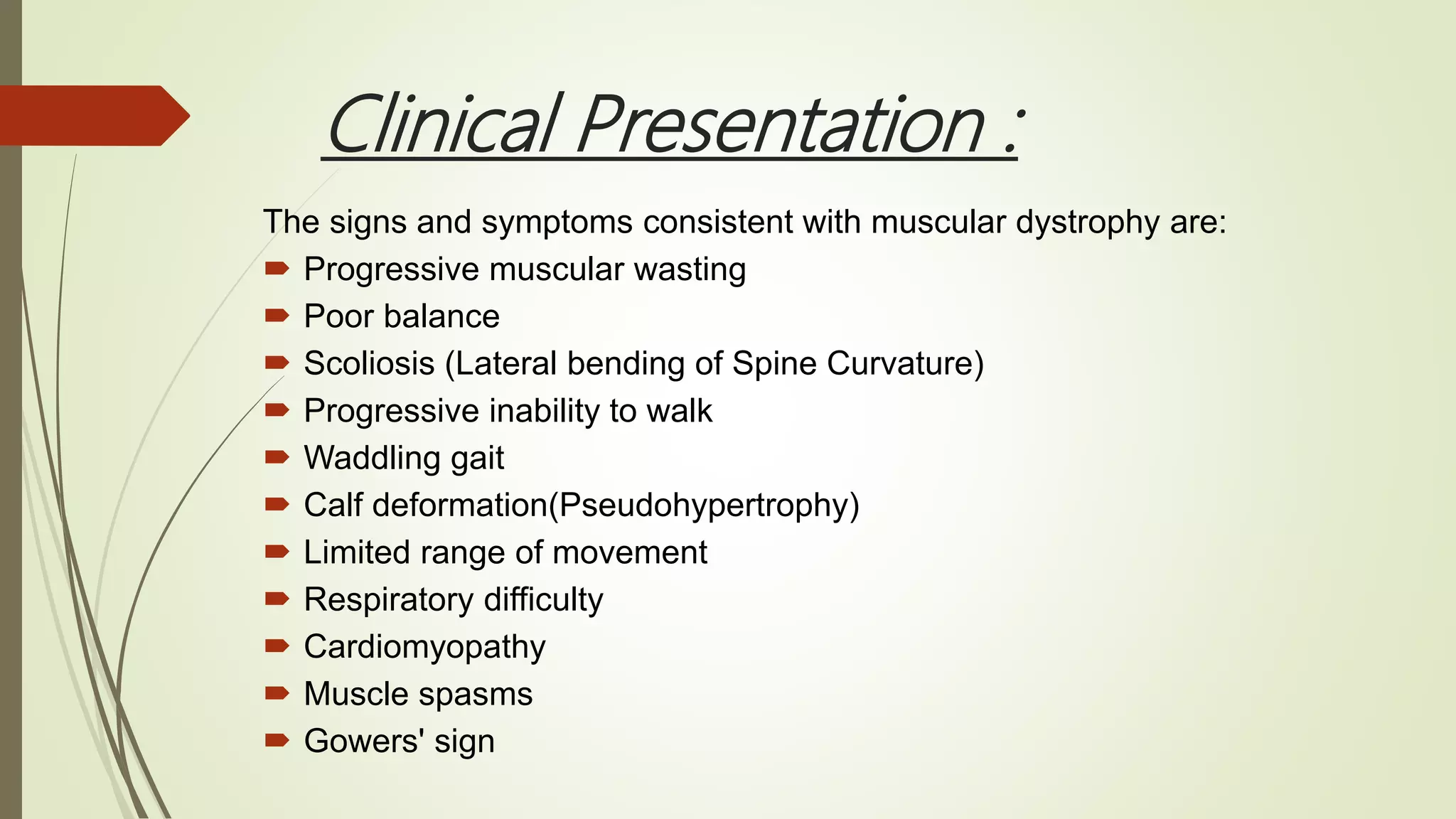 Clinical Presentation :
The signs and symptoms consistent with muscular dystrophy are:
 Progressive muscular wasting
 Poor balance
 Scoliosis (Lateral bending of Spine Curvature)
 Progressive inability to walk
 Waddling gait
 Calf deformation(Pseudohypertrophy)
 Limited range of movement
 Respiratory difficulty
 Cardiomyopathy
 Muscle spasms
 Gowers' sign
 