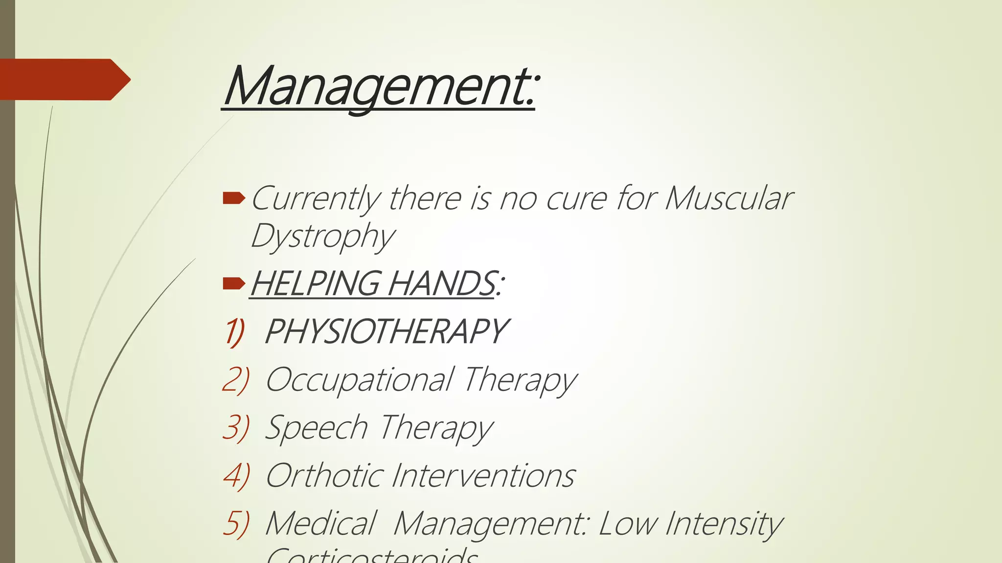 Management:
Currently there is no cure for Muscular
Dystrophy
HELPING HANDS:
1) PHYSIOTHERAPY
2) Occupational Therapy
3) Speech Therapy
4) Orthotic Interventions
5) Medical Management: Low Intensity
 