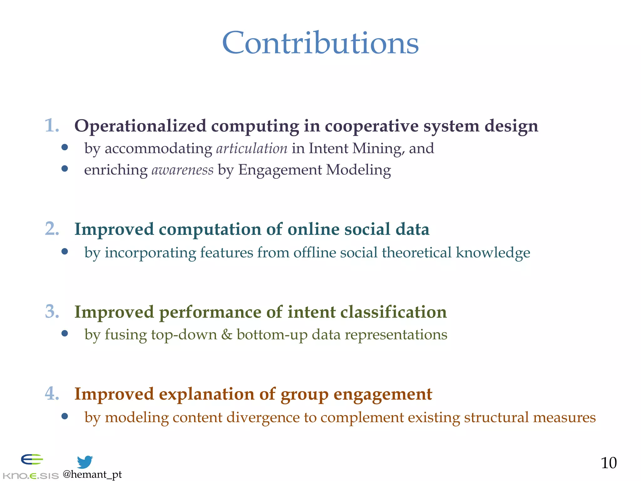@hemant_pt
Contributions
1.  Operationalized computing in cooperative system design
—  by accommodating articulation in Intent Mining, and
—  enriching awareness by Engagement Modeling
2.  Improved computation of online social data
—  by incorporating features from offline social theoretical knowledge
3.  Improved performance of intent classification
—  by fusing top-down & bottom-up data representations
4.  Improved explanation of group engagement
—  by modeling content divergence to complement existing structural measures
10
 