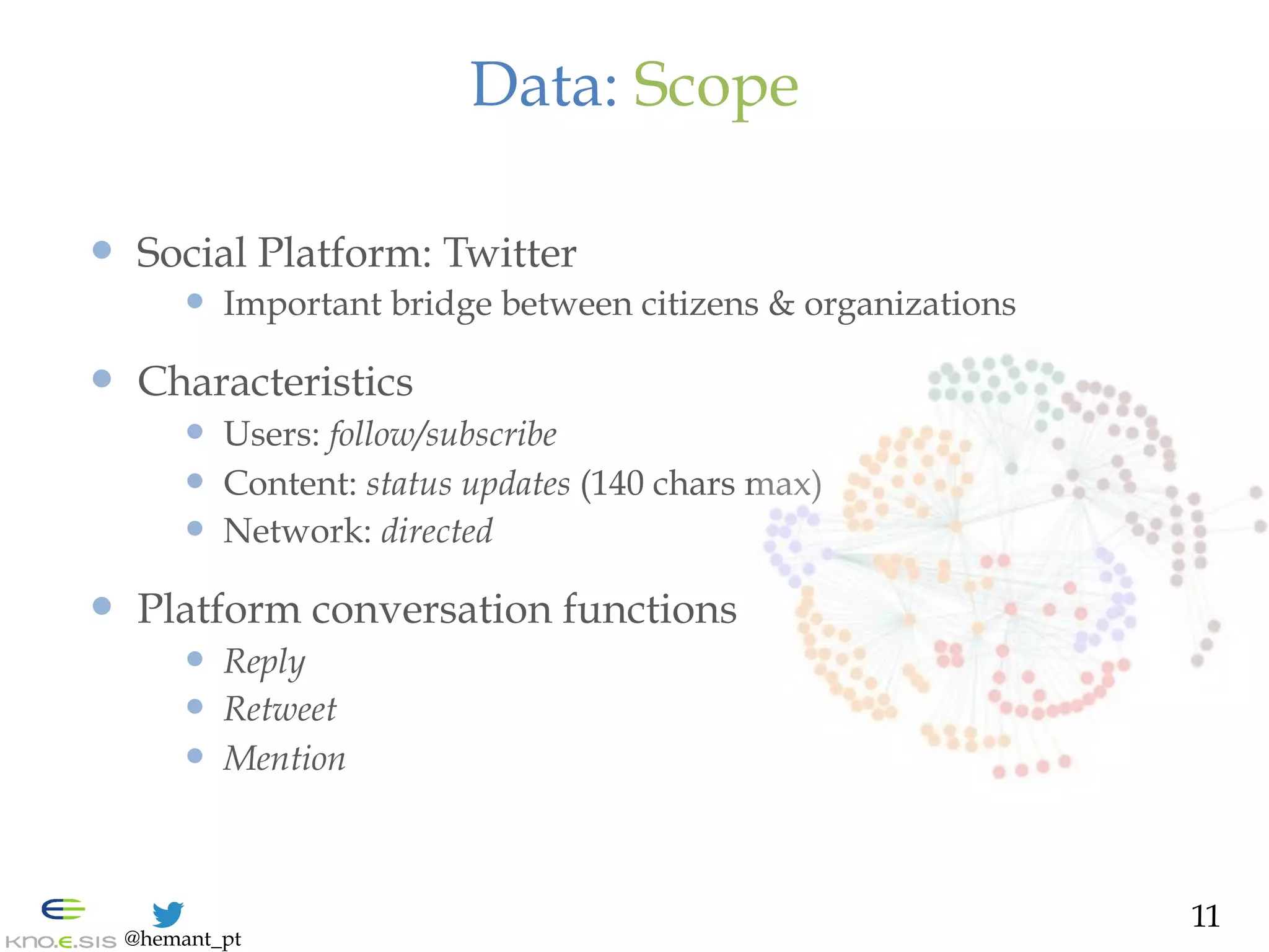 @hemant_pt
Data: Scope
—  Social Platform: Twitter
—  Important bridge between citizens & organizations
—  Characteristics
—  Users: follow/subscribe
—  Content: status updates (140 chars max)
—  Network: directed
—  Platform conversation functions
—  Reply
—  Retweet
—  Mention
11
 