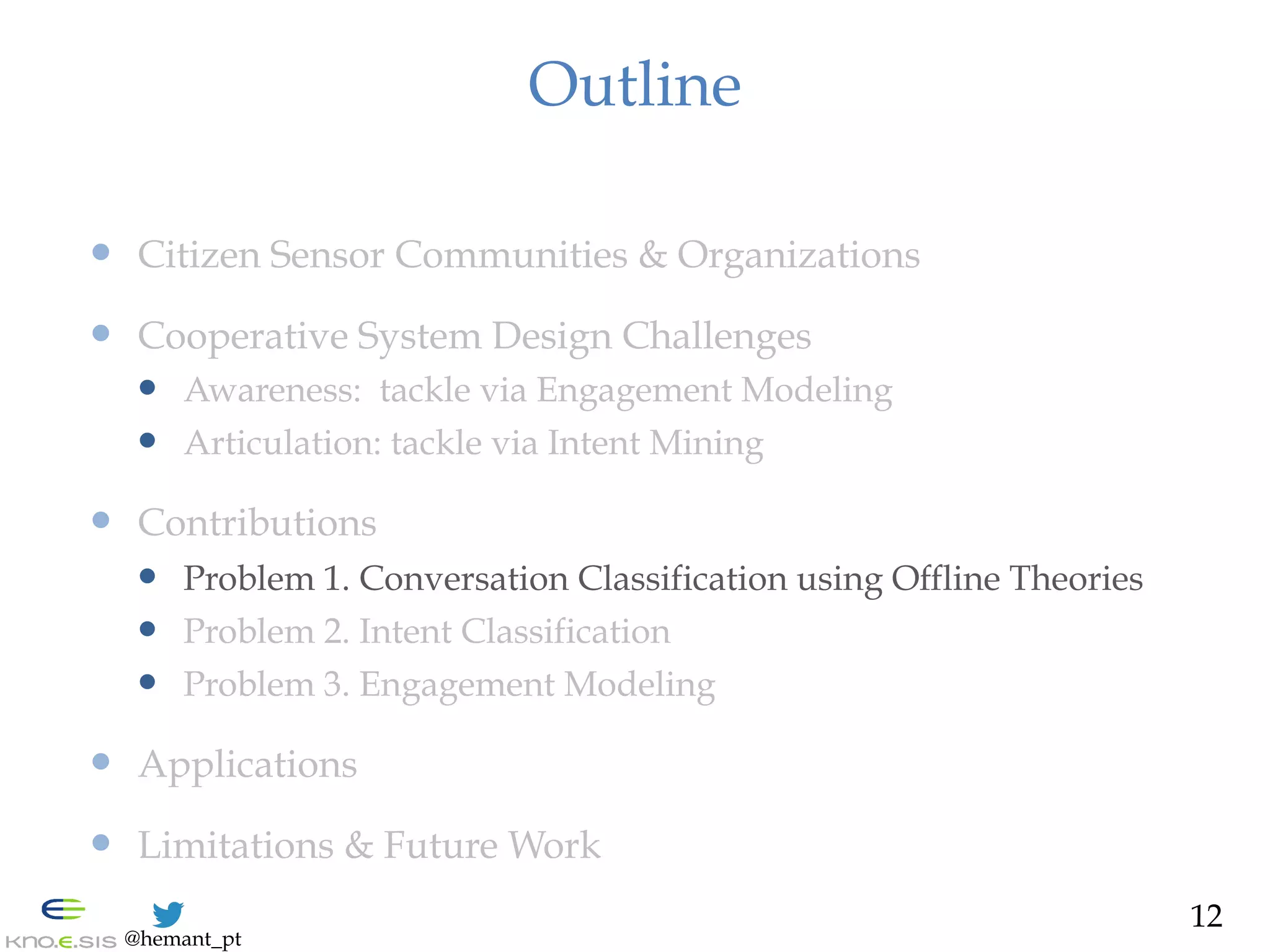 @hemant_pt
Outline
—  Citizen Sensor Communities & Organizations
—  Cooperative System Design Challenges
—  Awareness: tackle via Engagement Modeling
—  Articulation: tackle via Intent Mining
—  Contributions
—  Problem 1. Conversation Classification using Offline Theories
—  Problem 2. Intent Classification
—  Problem 3. Engagement Modeling
—  Applications
—  Limitations & Future Work
12
 