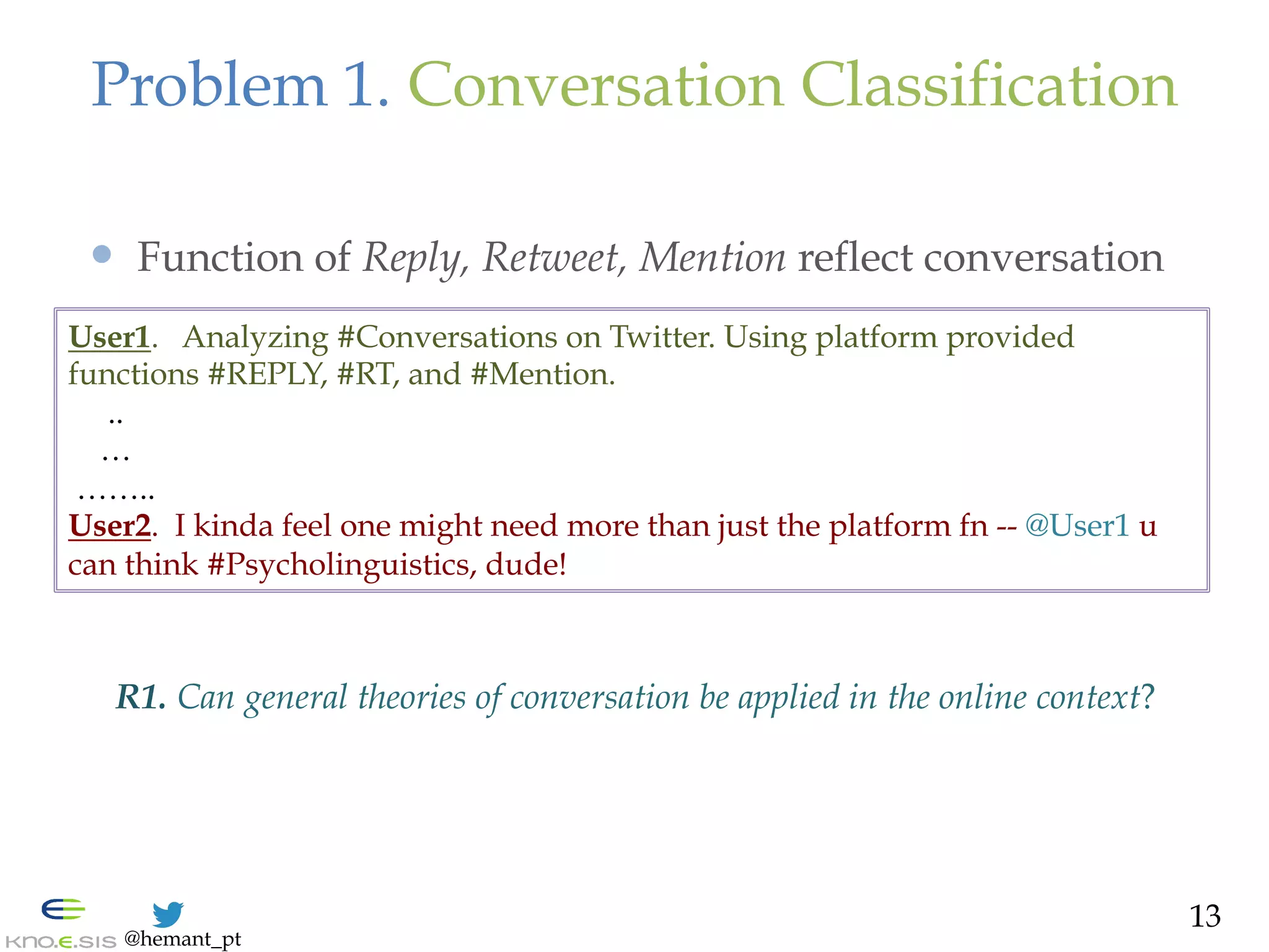 @hemant_pt
User1. Analyzing #Conversations on Twitter. Using platform provided
functions #REPLY, #RT, and #Mention.
..
…
……..
User2. I kinda feel one might need more than just the platform fn -- @User1 u
can think #Psycholinguistics, dude!
Problem 1. Conversation Classification
—  Function of Reply, Retweet, Mention reflect conversation
13
R1. Can general theories of conversation be applied in the online context?
 