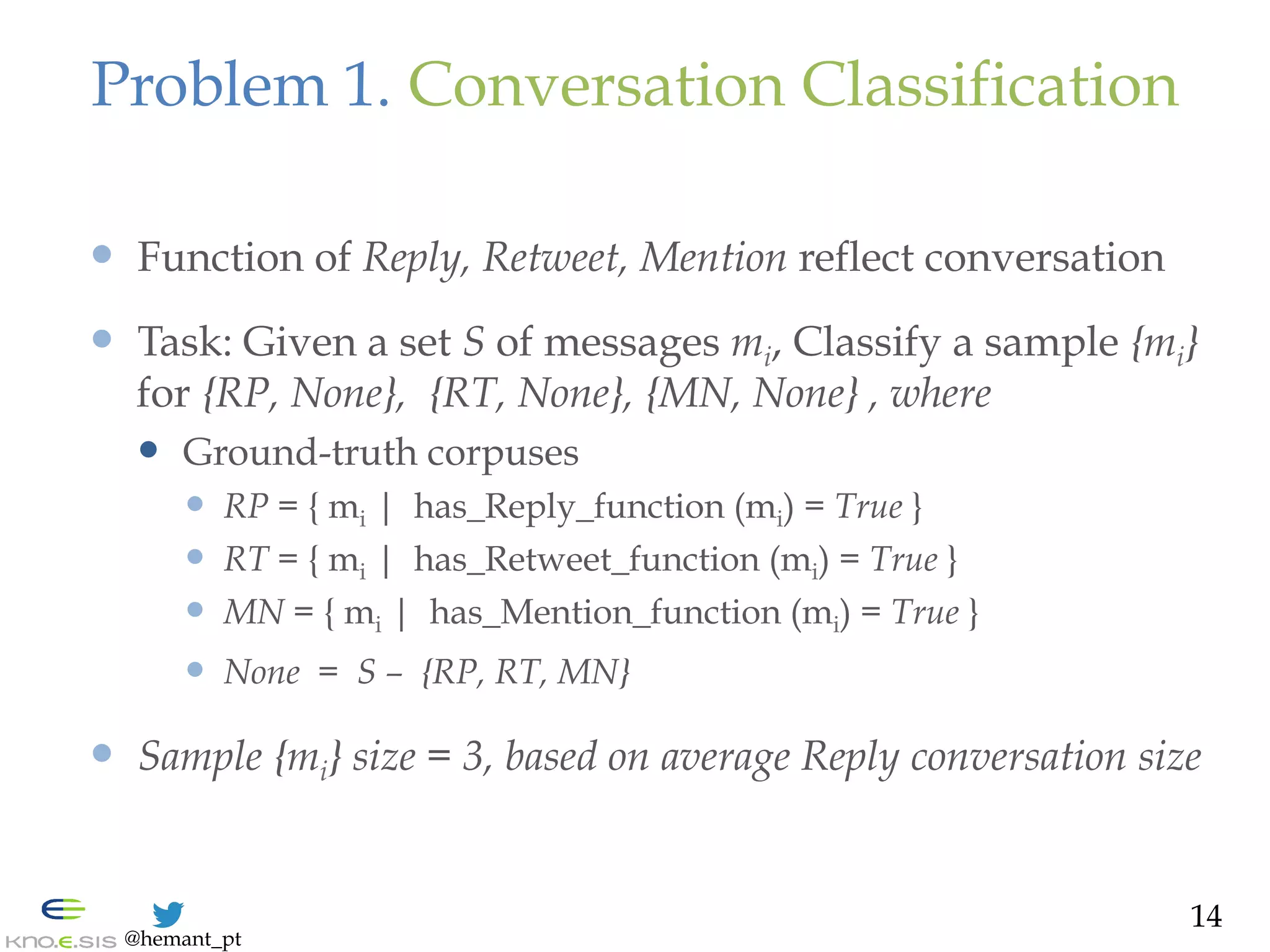 @hemant_pt
Problem 1. Conversation Classification
—  Function of Reply, Retweet, Mention reflect conversation
—  Task: Given a set S of messages mi, Classify a sample {mi}
for {RP, None}, {RT, None}, {MN, None} , where
—  Ground-truth corpuses
—  RP = { mi | has_Reply_function (mi) = True }
—  RT = { mi | has_Retweet_function (mi) = True }
—  MN = { mi | has_Mention_function (mi) = True }
—  None = S – {RP, RT, MN}
—  Sample {mi} size = 3, based on average Reply conversation size
14
 