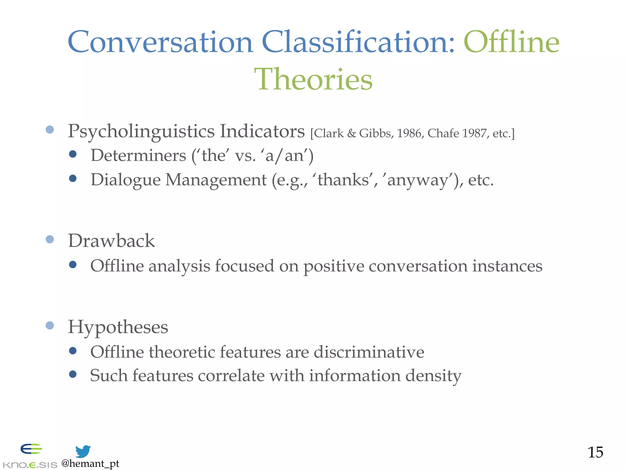 @hemant_pt
Conversation Classification: Offline
Theories
—  Psycholinguistics Indicators [Clark & Gibbs, 1986, Chafe 1987, etc.]
—  Determiners (‘the’ vs. ‘a/an’)
—  Dialogue Management (e.g., ‘thanks’, ’anyway’), etc.
—  Drawback
—  Offline analysis focused on positive conversation instances
—  Hypotheses
—  Offline theoretic features are discriminative
—  Such features correlate with information density
15
 