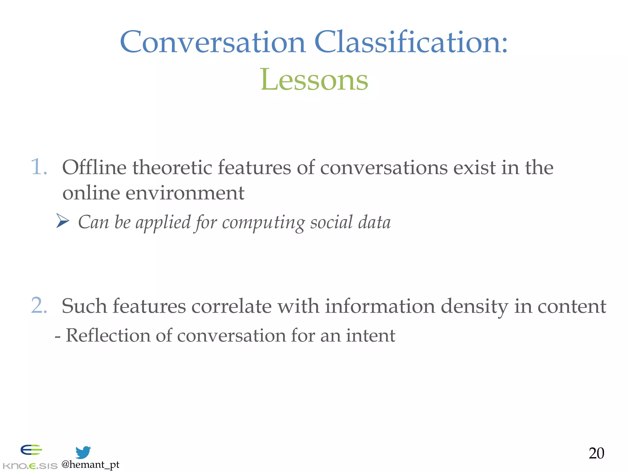 @hemant_pt
Conversation Classification:
Lessons
1.  Offline theoretic features of conversations exist in the
online environment
Ø  Can be applied for computing social data
2.  Such features correlate with information density in content
- Reflection of conversation for an intent
20
 