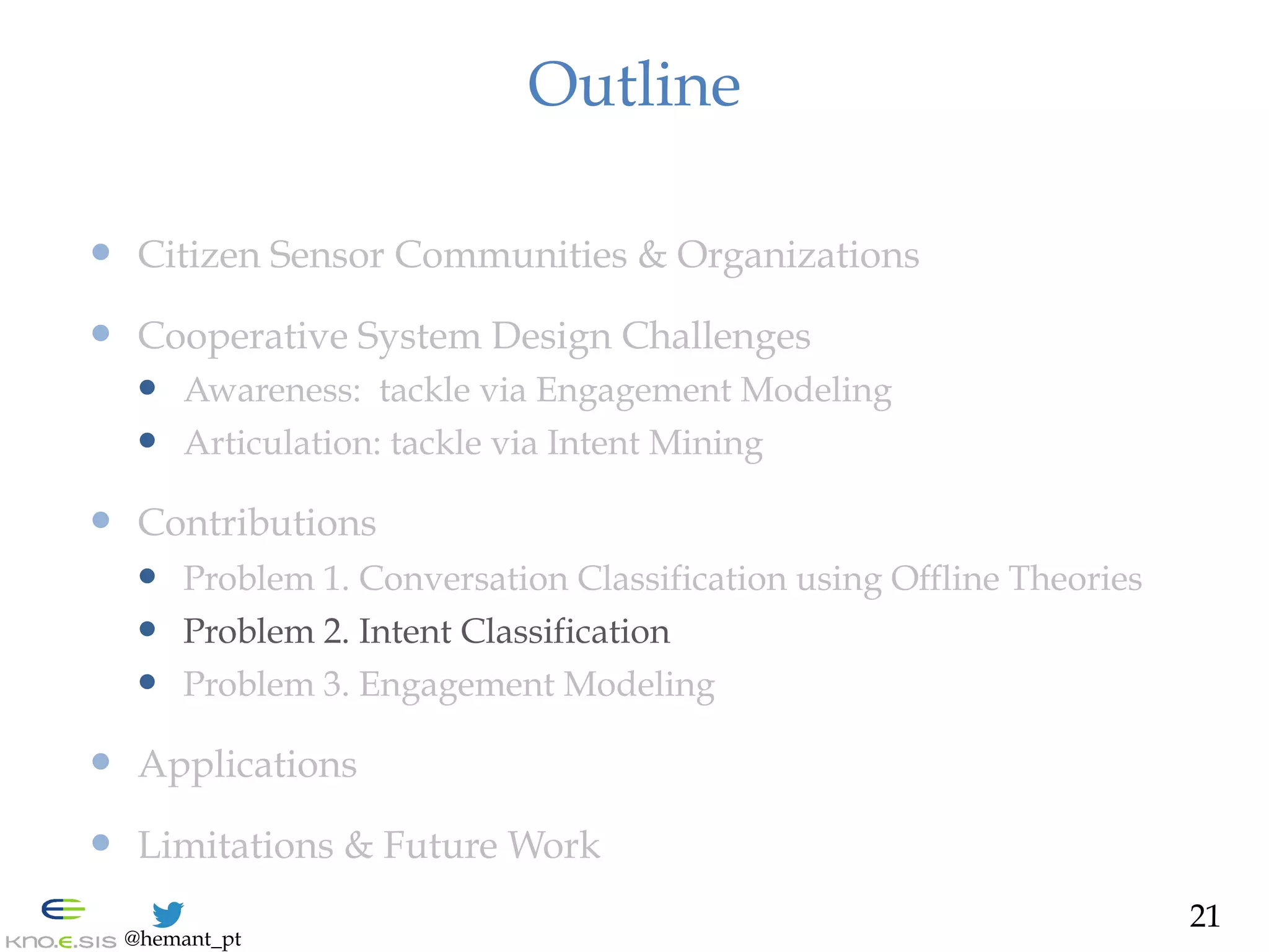@hemant_pt
Outline
—  Citizen Sensor Communities & Organizations
—  Cooperative System Design Challenges
—  Awareness: tackle via Engagement Modeling
—  Articulation: tackle via Intent Mining
—  Contributions
—  Problem 1. Conversation Classification using Offline Theories
—  Problem 2. Intent Classification
—  Problem 3. Engagement Modeling
—  Applications
—  Limitations & Future Work
21
 