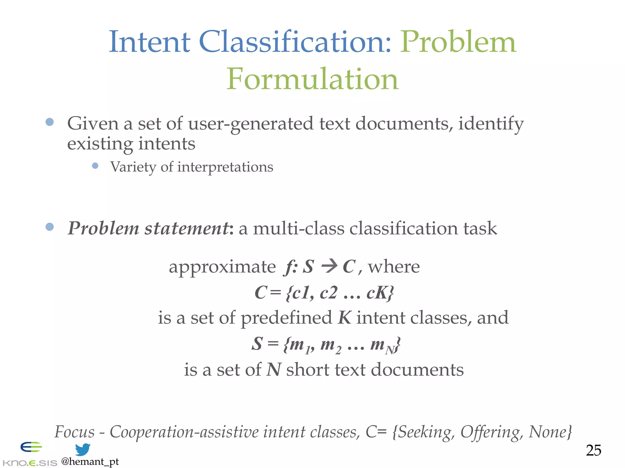 @hemant_pt
Intent Classification: Problem
Formulation
—  Given a set of user-generated text documents, identify
existing intents
—  Variety of interpretations
—  Problem statement: a multi-class classification task
approximate f: S ! C , where
C = {c1, c2 … cK}
is a set of predefined K intent classes, and
S = {m1, m2 … mN}
is a set of N short text documents
Focus - Cooperation-assistive intent classes, C= {Seeking, Offering, None}
25
 