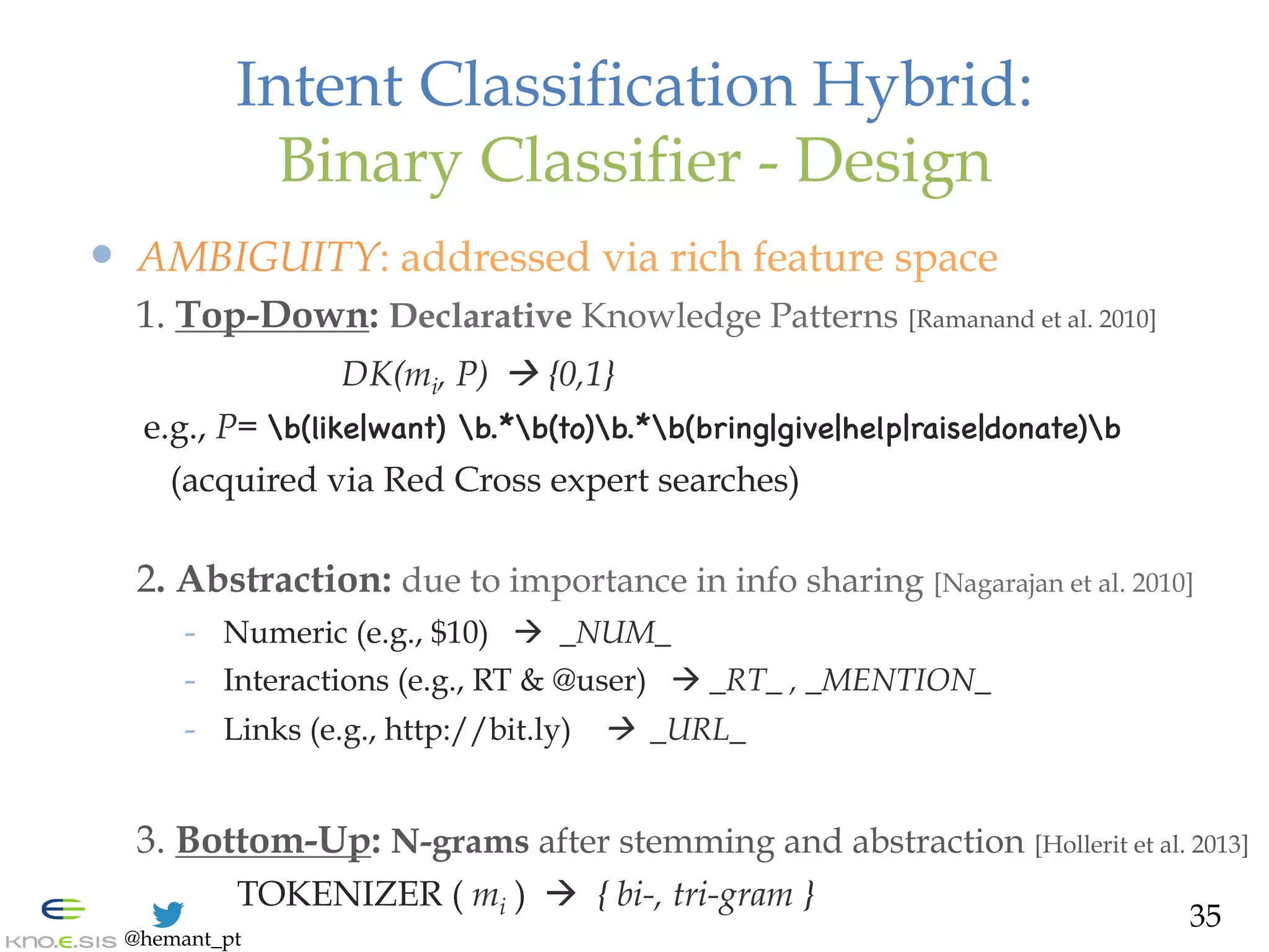 @hemant_pt
Intent Classification Hybrid:
Binary Classifier - Design
—  AMBIGUITY: addressed via rich feature space
1. Top-Down: Declarative Knowledge Patterns [Ramanand et al. 2010]
DK(mi, P) ! {0,1}
e.g., P= b(like|want) b.*b(to)b.*b(bring|give|help|raise|donate)b

(acquired via Red Cross expert searches)
2. Abstraction: due to importance in info sharing [Nagarajan et al. 2010]
-  Numeric (e.g., $10) à _NUM_
-  Interactions (e.g., RT & @user) à _RT_ , _MENTION_
-  Links (e.g., http://bit.ly) ! _URL_
3. Bottom-Up: N-grams after stemming and abstraction [Hollerit et al. 2013]
TOKENIZER ( mi ) à { bi-, tri-gram }
35
 