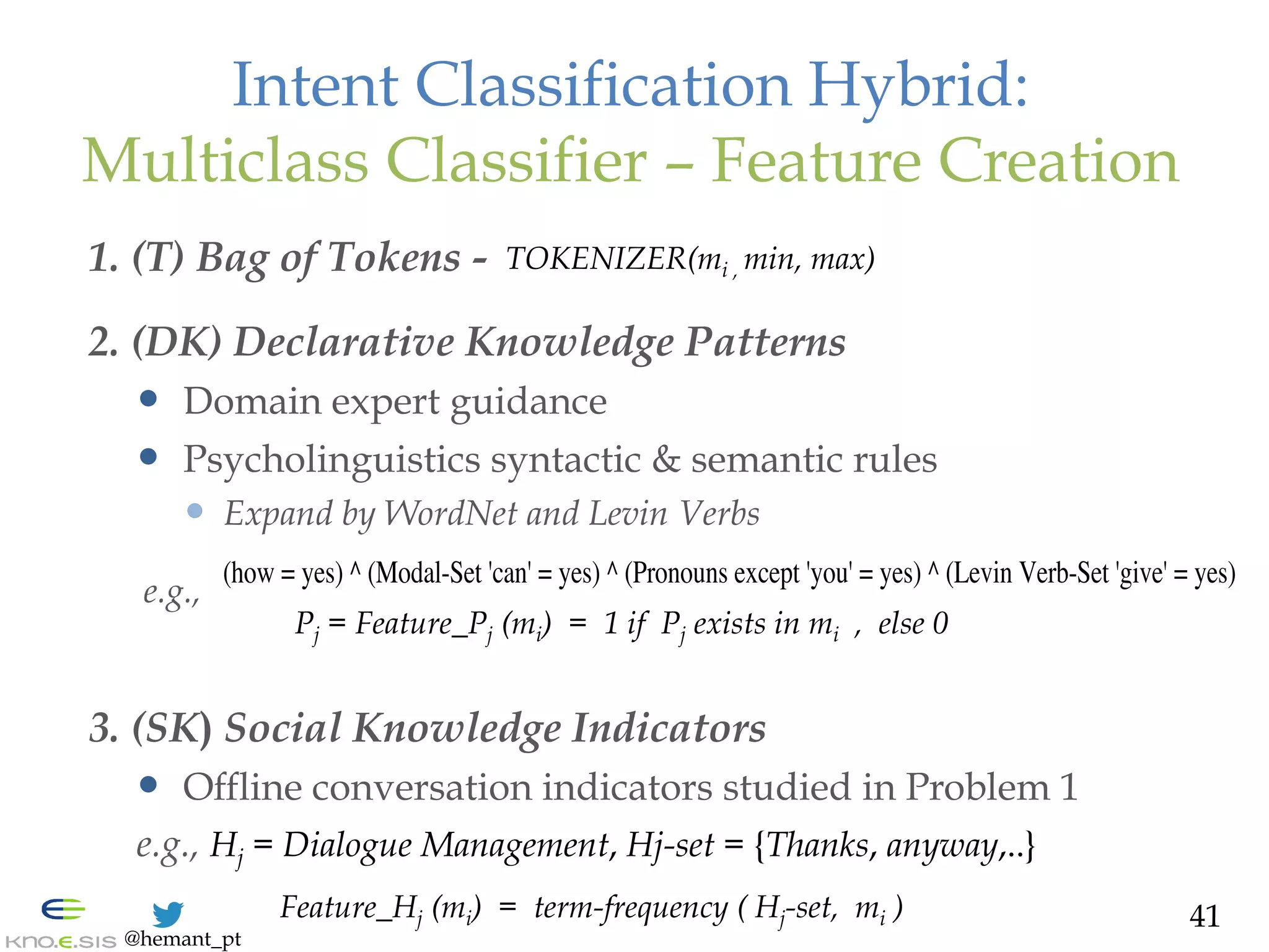 @hemant_pt
Intent Classification Hybrid:
Multiclass Classifier – Feature Creation
1. (T) Bag of Tokens -
2. (DK) Declarative Knowledge Patterns
—  Domain expert guidance
—  Psycholinguistics syntactic & semantic rules
—  Expand by WordNet and Levin Verbs
e.g.,
3. (SK) Social Knowledge Indicators
—  Offline conversation indicators studied in Problem 1
e.g., Hj = Dialogue Management, Hj-set = {Thanks, anyway,..}
41
(how = yes) ^ (Modal-Set 'can' = yes) ^ (Pronouns except 'you' = yes) ^ (Levin Verb-Set 'give' = yes)
Feature_Hj (mi) = term-frequency ( Hj-set, mi )
Pj = Feature_Pj (mi) = 1 if Pj exists in mi , else 0
TOKENIZER(mi , min, max)
 