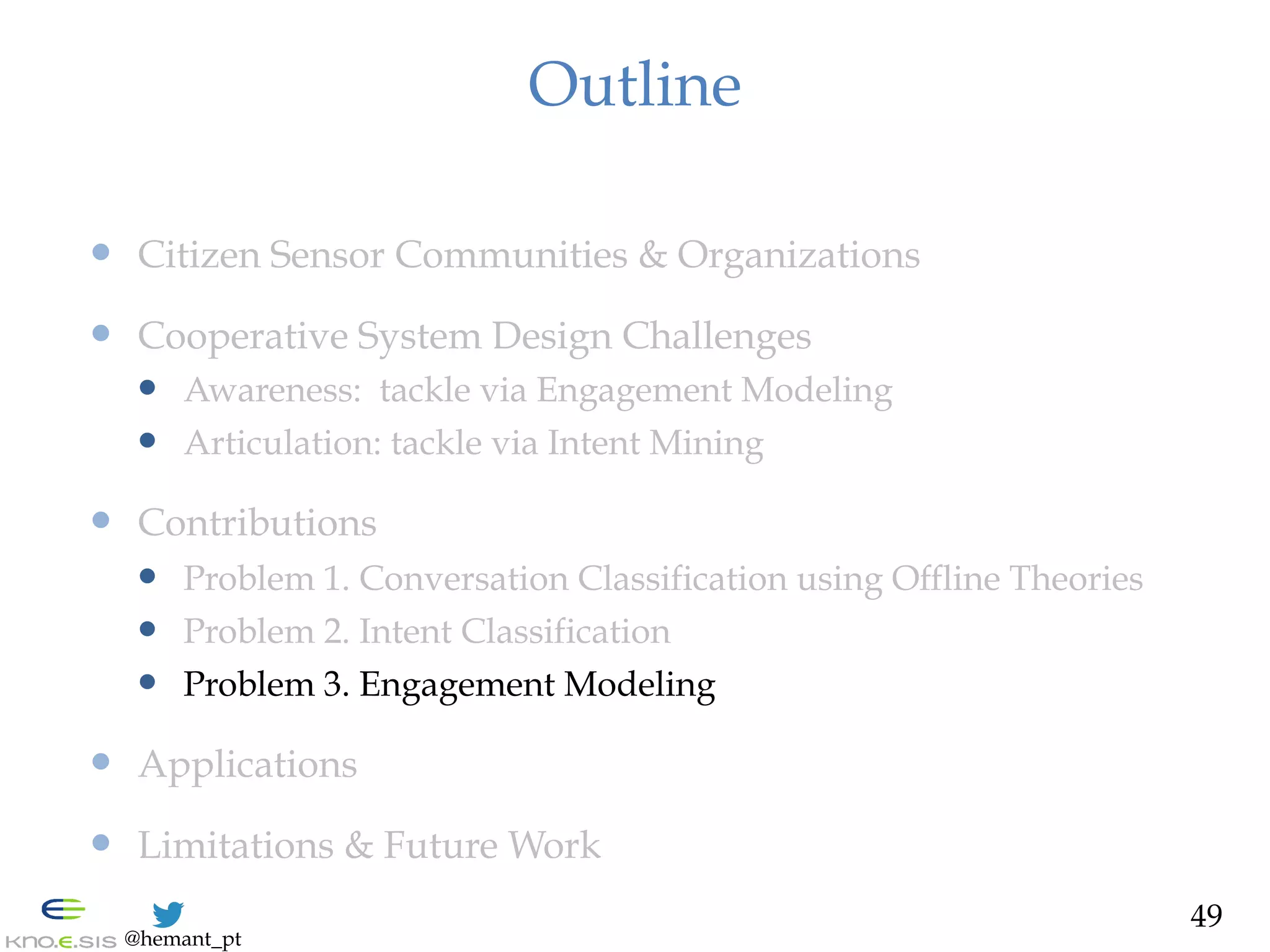 @hemant_pt
Outline
—  Citizen Sensor Communities & Organizations
—  Cooperative System Design Challenges
—  Awareness: tackle via Engagement Modeling
—  Articulation: tackle via Intent Mining
—  Contributions
—  Problem 1. Conversation Classification using Offline Theories
—  Problem 2. Intent Classification
—  Problem 3. Engagement Modeling
—  Applications
—  Limitations & Future Work
49
 