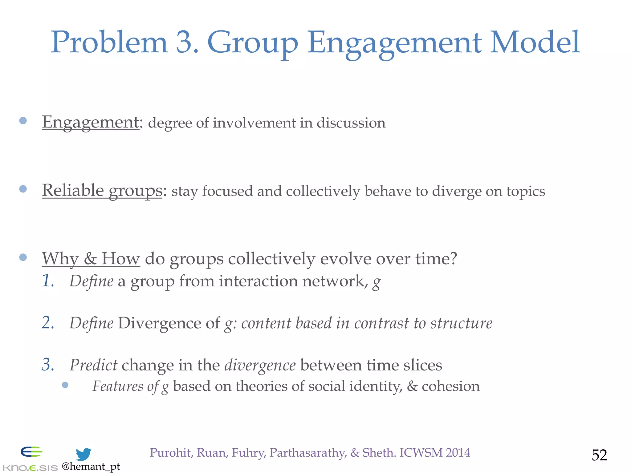 @hemant_pt
—  Engagement: degree of involvement in discussion
—  Reliable groups: stay focused and collectively behave to diverge on topics
—  Why & How do groups collectively evolve over time?
1.  Define a group from interaction network, g
2.  Define Divergence of g: content based in contrast to structure
3.  Predict change in the divergence between time slices
—  Features of g based on theories of social identity, & cohesion
Problem 3. Group Engagement Model
52Purohit, Ruan, Fuhry, Parthasarathy, & Sheth. ICWSM 2014
 