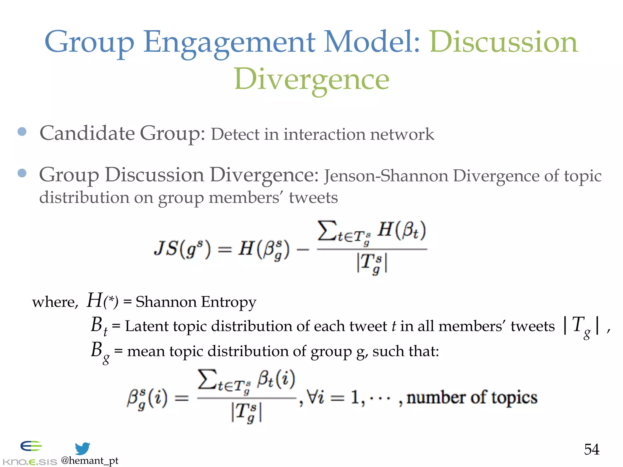 @hemant_pt
—  Candidate Group: Detect in interaction network
—  Group Discussion Divergence: Jenson-Shannon Divergence of topic
distribution on group members’ tweets
Group Engagement Model: Discussion
Divergence
where, H(*) = Shannon Entropy
Bt = Latent topic distribution of each tweet t in all members’ tweets |Tg| ,
Bg = mean topic distribution of group g, such that:
54
 