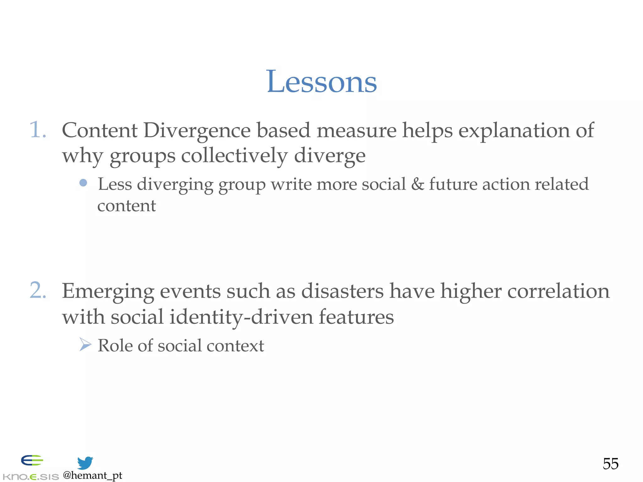 @hemant_pt
Lessons
1.  Content Divergence based measure helps explanation of
why groups collectively diverge
—  Less diverging group write more social & future action related
content
2.  Emerging events such as disasters have higher correlation
with social identity-driven features
Ø Role of social context
55
 