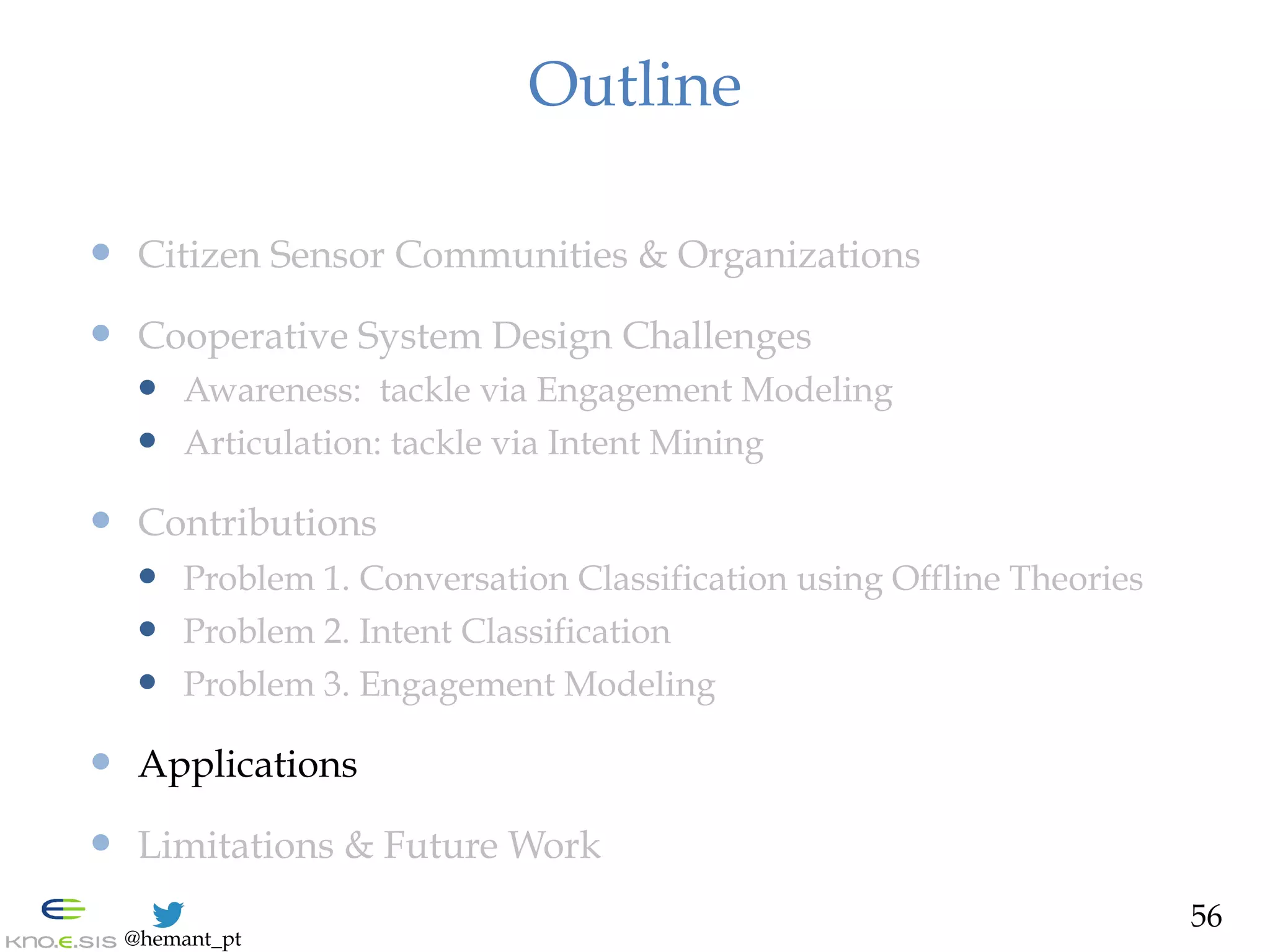 @hemant_pt
Outline
—  Citizen Sensor Communities & Organizations
—  Cooperative System Design Challenges
—  Awareness: tackle via Engagement Modeling
—  Articulation: tackle via Intent Mining
—  Contributions
—  Problem 1. Conversation Classification using Offline Theories
—  Problem 2. Intent Classification
—  Problem 3. Engagement Modeling
—  Applications
—  Limitations & Future Work
56
 
