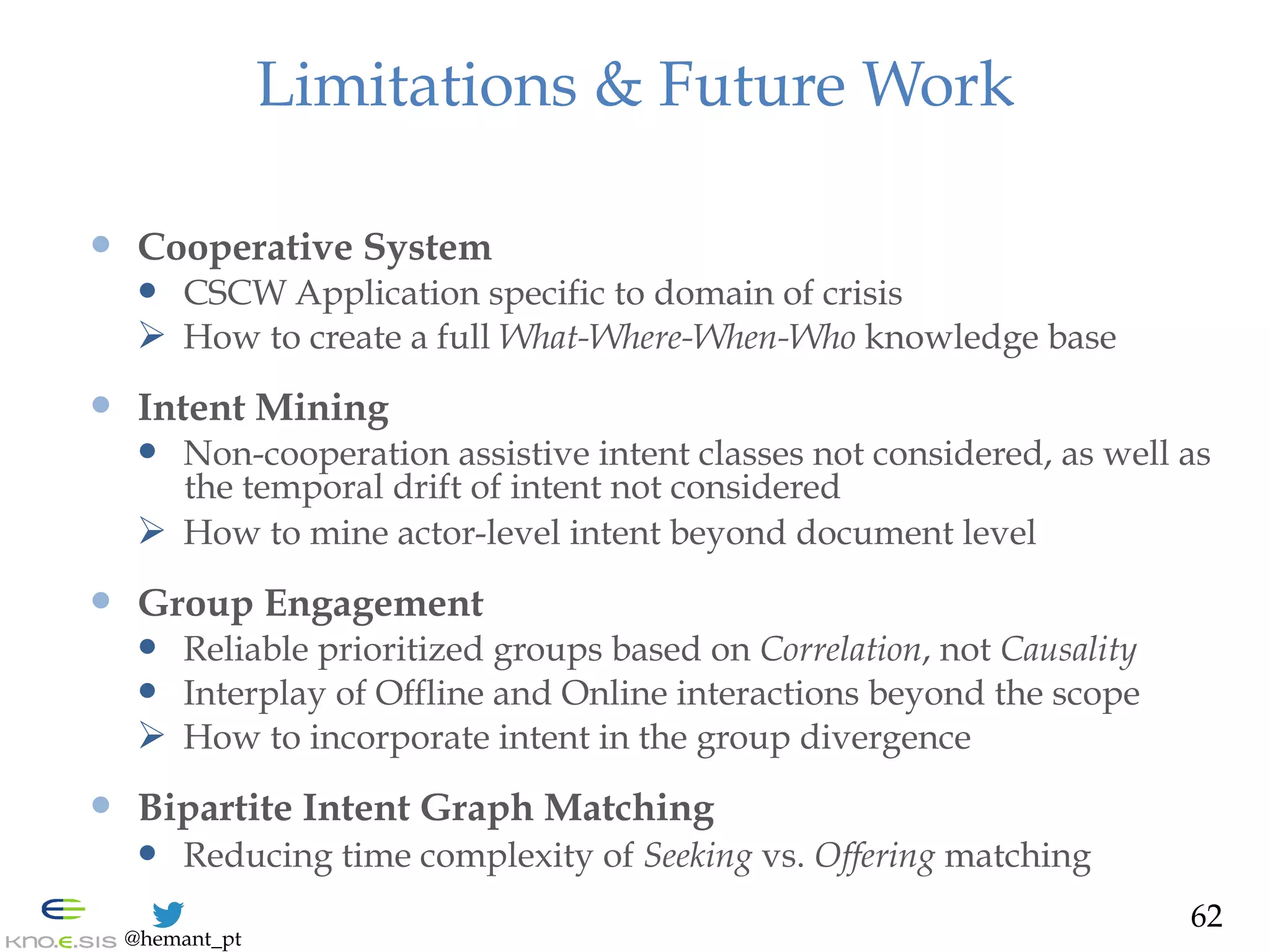 @hemant_pt
Limitations & Future Work
—  Cooperative System
—  CSCW Application specific to domain of crisis
Ø  How to create a full What-Where-When-Who knowledge base
—  Intent Mining
—  Non-cooperation assistive intent classes not considered, as well as
the temporal drift of intent not considered
Ø  How to mine actor-level intent beyond document level
—  Group Engagement
—  Reliable prioritized groups based on Correlation, not Causality
—  Interplay of Offline and Online interactions beyond the scope
Ø  How to incorporate intent in the group divergence
—  Bipartite Intent Graph Matching
—  Reducing time complexity of Seeking vs. Offering matching
62
 