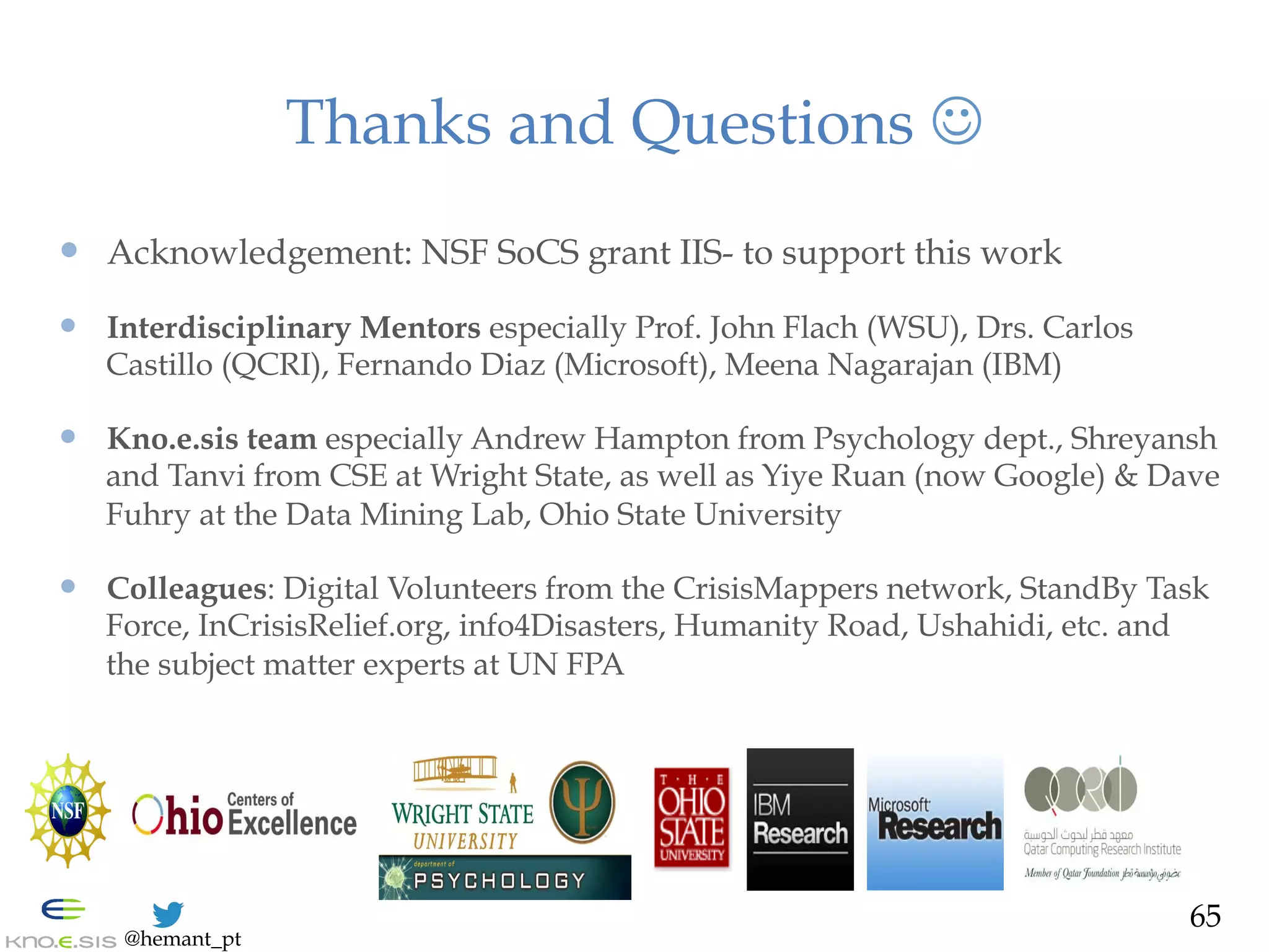 @hemant_pt
Acknowledgement,
Thanks and Questions J
—  NSF SoCS grant IIS-1111182 to support this work
—  Interdisciplinary Mentors especially Prof. John Flach (WSU), Drs. Carlos
Castillo (QCRI), Fernando Diaz (Microsoft), Meena Nagarajan (IBM)
—  Kno.e.sis team especially Andrew Hampton from Psychology dept. and
Shreyansh and Tanvi from CSE at Wright State, as well as Yiye Ruan (now
Google) & David Fuhry at the Data Mining Lab, Ohio State University
—  Colleagues: Digital Volunteers from the CrisisMappers network, StandBy Task
Force, InCrisisRelief.org, info4Disasters, Humanity Road, Ushahidi, etc. and
the subject matter experts at UN FPA
65
 