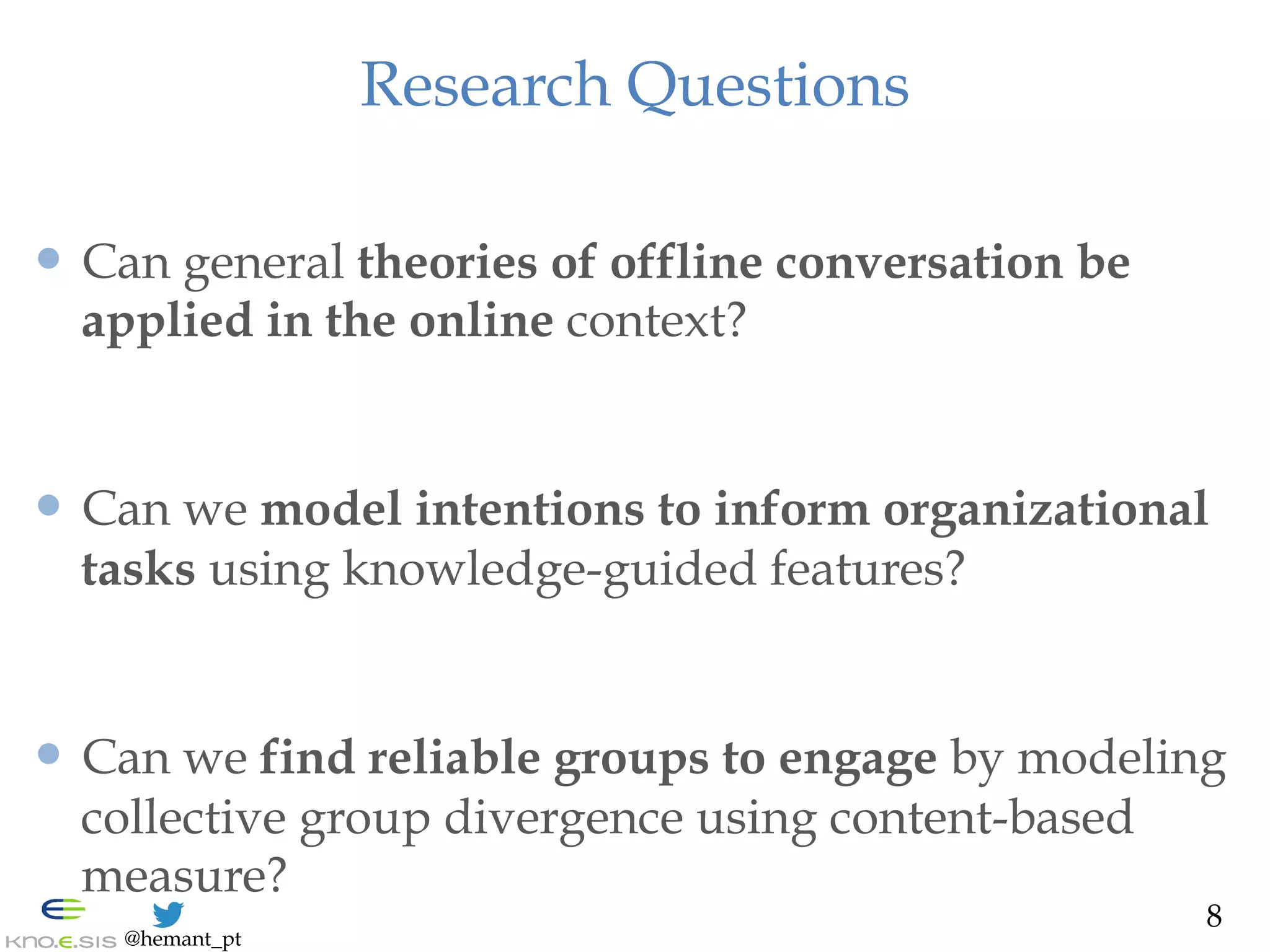 @hemant_pt
Research Questions
—  Can general theories of offline conversation be
applied in the online context?
—  Can we model intentions to inform organizational
tasks using knowledge-guided features?
—  Can we find reliable groups to engage by modeling
collective group divergence using content-based
measure?
8
 
