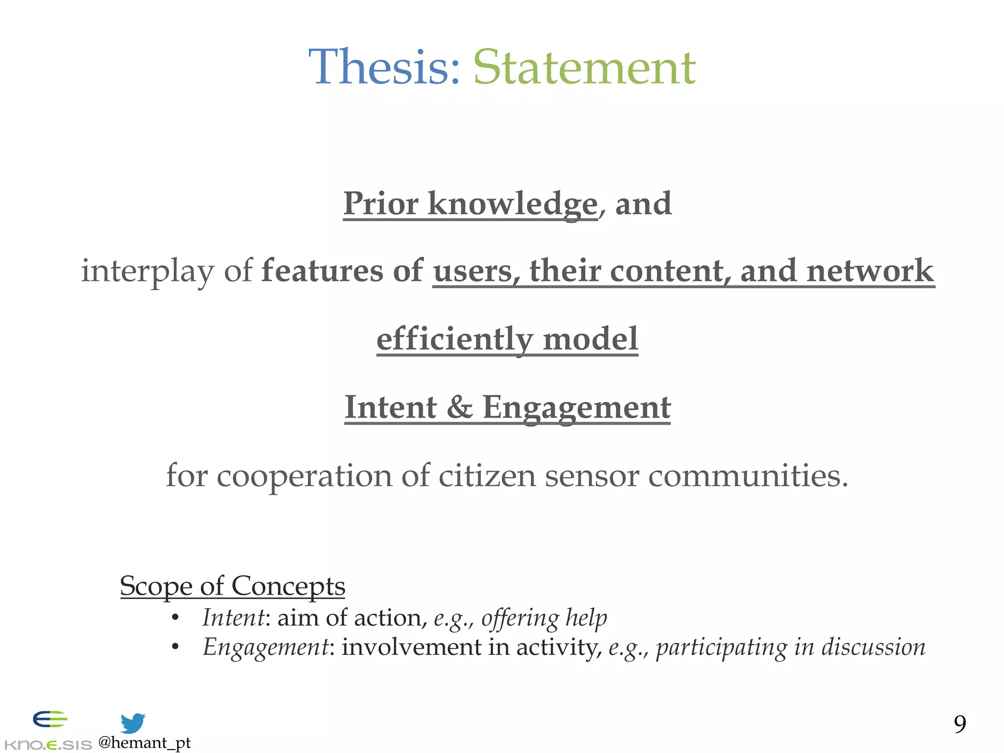 @hemant_pt
Thesis: Statement
Prior knowledge, and
interplay of features of users, their content, and network
efficiently model
Intent & Engagement
for cooperation of citizen sensor communities.
Scope of Concepts
•  Intent: aim of action, e.g., offering help
•  Engagement: involvement in activity, e.g., participating in discussion
9
 