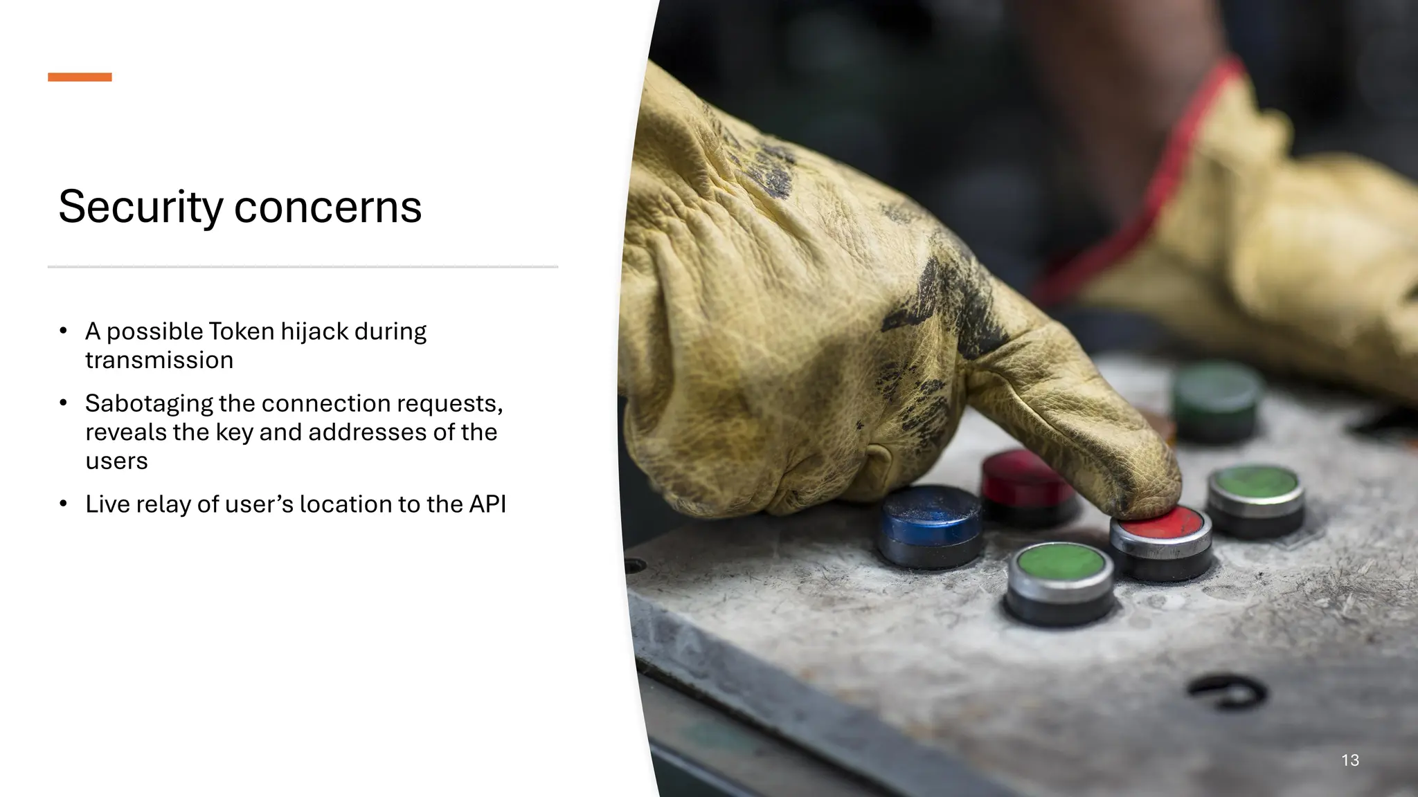 Security concerns
• A possible Token hijack during
transmission
• Sabotaging the connection requests,
reveals the key and addresses of the
users
• Live relay of user’s location to the API
13
 