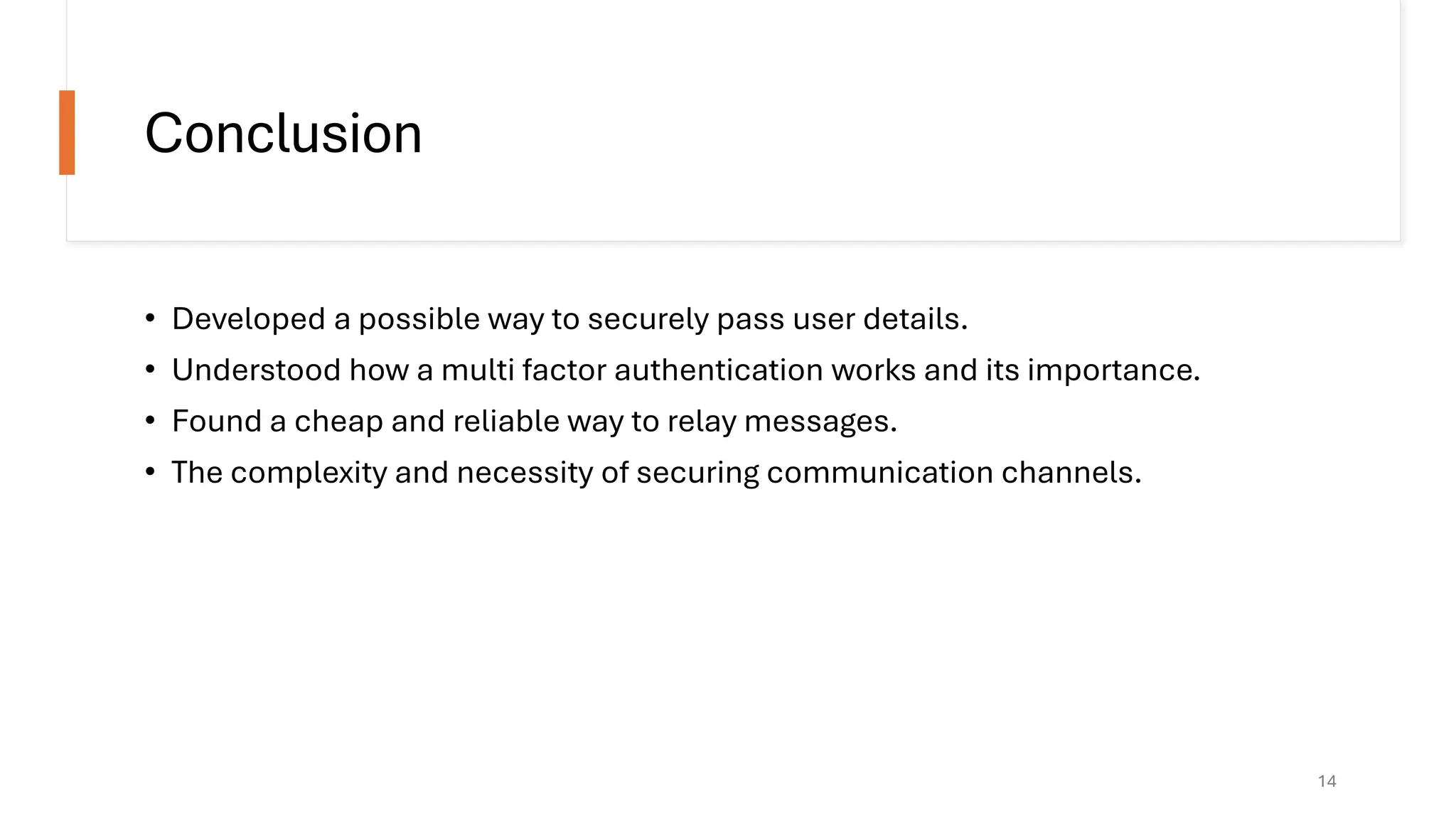 Conclusion
• Developed a possible way to securely pass user details.
• Understood how a multi factor authentication works and its importance.
• Found a cheap and reliable way to relay messages.
• The complexity and necessity of securing communication channels.
14
 