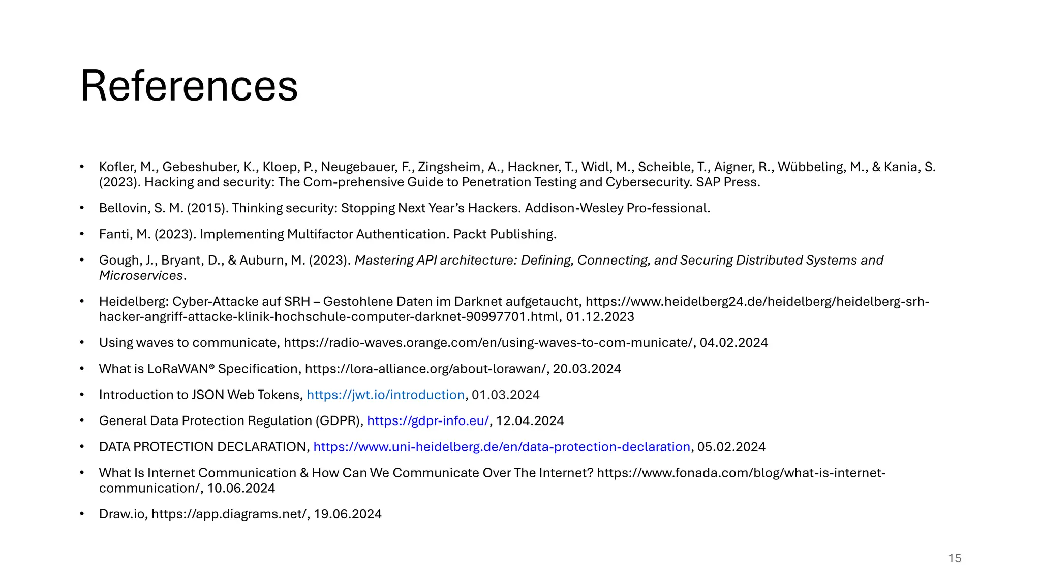 References
• Kofler, M., Gebeshuber, K., Kloep, P., Neugebauer, F., Zingsheim, A., Hackner, T., Widl, M., Scheible, T., Aigner, R., Wübbeling, M., & Kania, S.
(2023). Hacking and security: The Com-prehensive Guide to Penetration Testing and Cybersecurity. SAP Press.
• Bellovin, S. M. (2015). Thinking security: Stopping Next Year’s Hackers. Addison-Wesley Pro-fessional.
• Fanti, M. (2023). Implementing Multifactor Authentication. Packt Publishing.
• Gough, J., Bryant, D., & Auburn, M. (2023). Mastering API architecture: Defining, Connecting, and Securing Distributed Systems and
Microservices.
• Heidelberg: Cyber-Attacke auf SRH – Gestohlene Daten im Darknet aufgetaucht, https://www.heidelberg24.de/heidelberg/heidelberg-srh-
hacker-angriff-attacke-klinik-hochschule-computer-darknet-90997701.html, 01.12.2023
• Using waves to communicate, https://radio-waves.orange.com/en/using-waves-to-com-municate/, 04.02.2024
• What is LoRaWAN® Specification, https://lora-alliance.org/about-lorawan/, 20.03.2024
• Introduction to JSON Web Tokens, https://jwt.io/introduction, 01.03.2024
• General Data Protection Regulation (GDPR), https://gdpr-info.eu/, 12.04.2024
• DATA PROTECTION DECLARATION, https://www.uni-heidelberg.de/en/data-protection-declaration, 05.02.2024
• What Is Internet Communication & How Can We Communicate Over The Internet? https://www.fonada.com/blog/what-is-internet-
communication/, 10.06.2024
• Draw.io, https://app.diagrams.net/, 19.06.2024
15
 