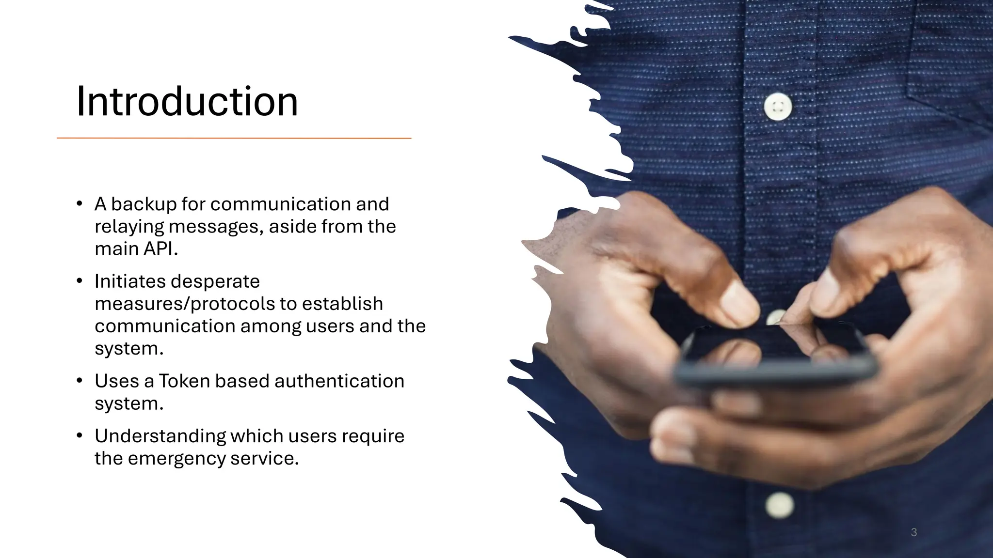 Introduction
• A backup for communication and
relaying messages, aside from the
main API.
• Initiates desperate
measures/protocols to establish
communication among users and the
system.
• Uses a Token based authentication
system.
• Understanding which users require
the emergency service.
3
 